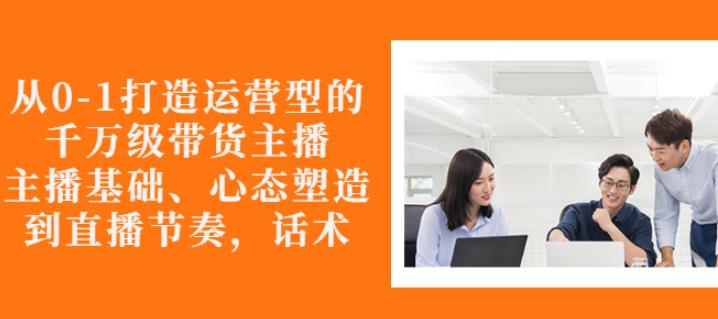 从0-1打造运营型的带货主播：主播基础、心态塑造，能力培养到直播节奏，话术进行全面讲解-亦可网创
