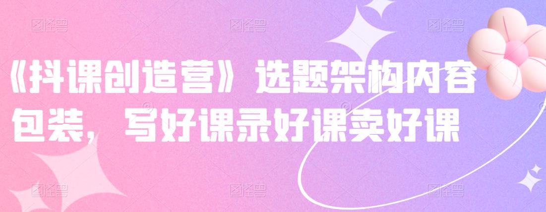《抖课创造营》选题架构内容包装，写好课录好课卖好课-亦可网创