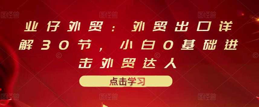 业仔外贸：外贸出口详解30节，小白0基础进击外贸达人 价值666元-亦可网创