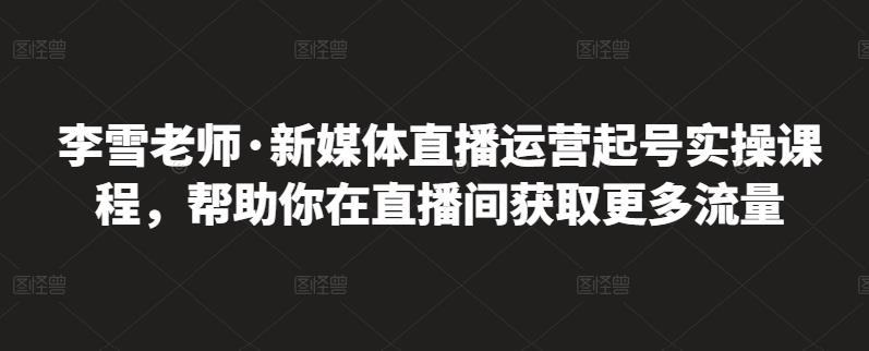 李雪老师·新媒体直播运营起号实操课程，帮助你在直播间获取更多流量-亦可网创