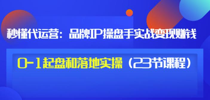 秒懂代运营：品牌IP操盘手实战赚钱，0-1起盘和落地实操（23节课程）价值199-亦可网创