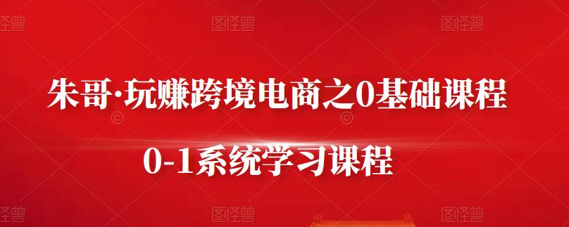 朱哥·玩赚跨境电商之0基础课程，0-1系统学习课程-亦可网创