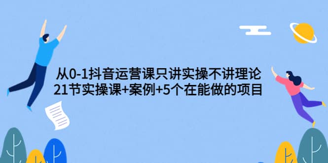 从0-1抖音运营课只讲实操不讲理论：21节实操课 案例 5个在能做的项目-亦可网创