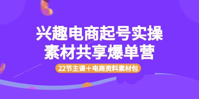 兴趣电商起号实操素材共享爆单营（22节主课＋电商资料素材包）-亦可网创