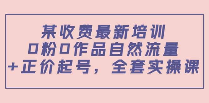 某收费最新培训：0粉0作品自然流量 正价起号，全套实操课-亦可网创