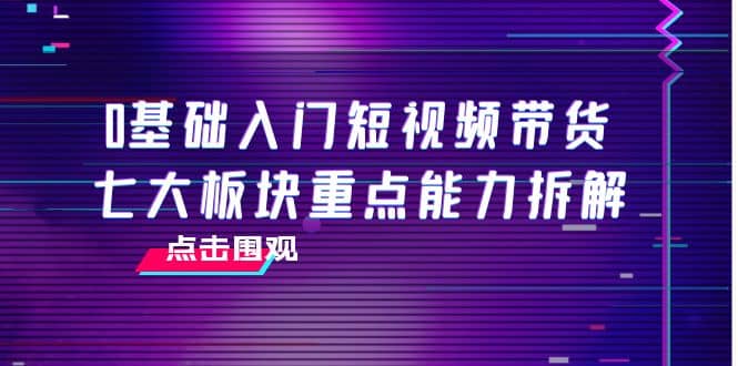 0基础入门短视频带货，七大板块重点能力拆解，7节精品课4小时干货-亦可网创