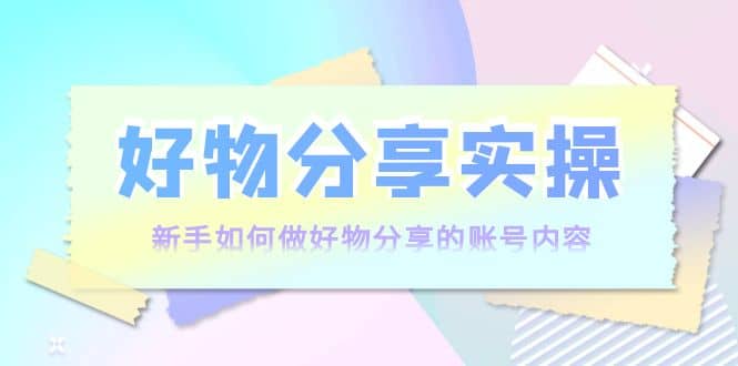 好物分享实操：新手如何做好物分享的账号内容，实操教学-亦可网创