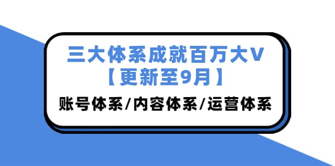 三大体系成就百万大V【更新至9月】，账号体系/内容体系/运营体系 (26节课)-亦可网创