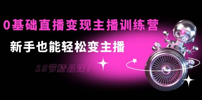 0基础直播变现主播训练营：新手也能轻松变主播，15节精品课-亦可网创