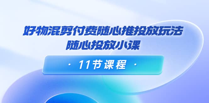 好物混剪付费随心推投放玩法，随心投放小课（11节课程）-亦可网创
