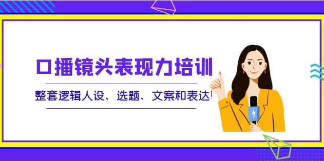 口播镜头表现力培训：整套逻辑人设、选题、文案和表达-亦可网创