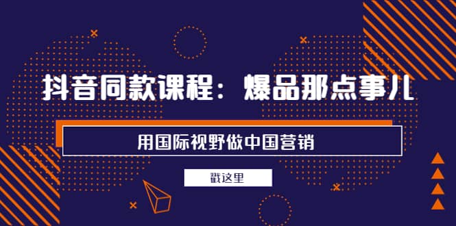 抖音同款课程：爆品那点事儿，用国际视野做中国营销（20节课）-亦可网创