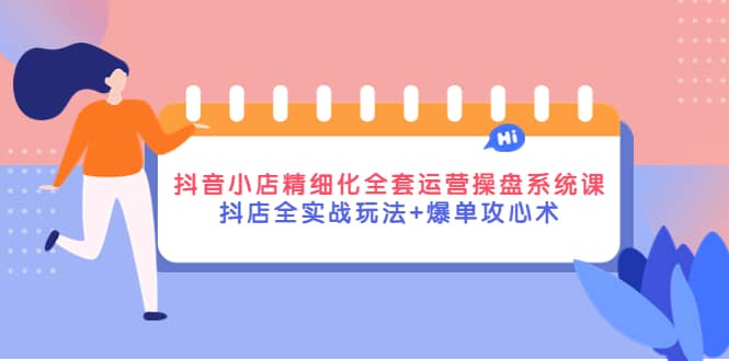 抖音小店精细化全套运营操盘系统课，抖店全实战玩法 爆单攻心术-亦可网创