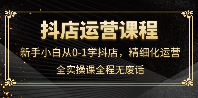 抖店运营，新手小白从0-1学抖店，精细化运营，全实操课全程无废话-亦可网创