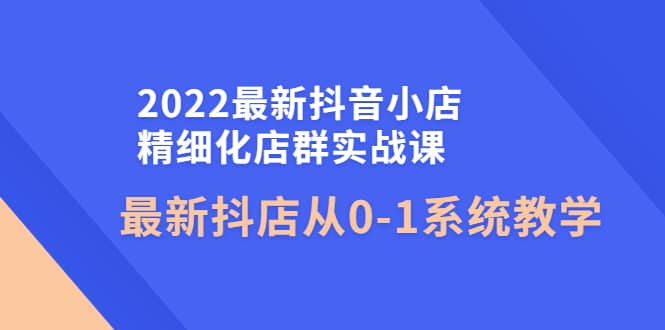 2022最新抖音小店精细化店群实战课，最新抖店从0-1系统教学-亦可网创