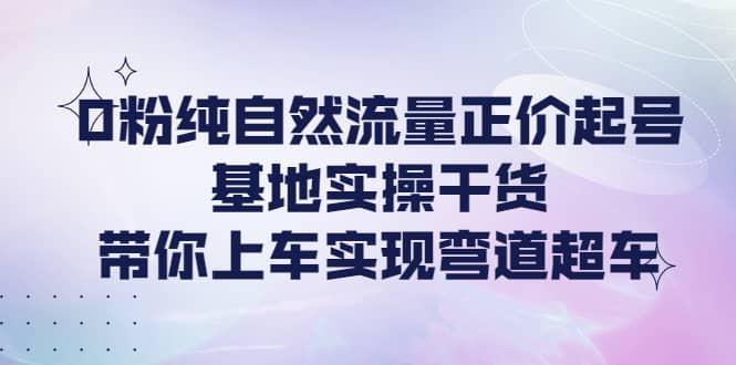 0粉纯自然流量正价起号基地实操干货，带你上车实现弯道超车-亦可网创