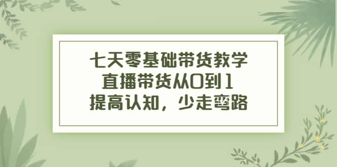 七天零基础带货教学，直播带货从0到1，提高认知，少走弯路-亦可网创