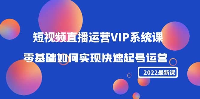 2022短视频直播运营VIP系统课：零基础如何实现快速起号运营（价值2999）-亦可网创