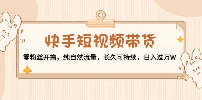 快手短视频带货：零粉丝开撸，纯自然流量，长久可持续-亦可网创