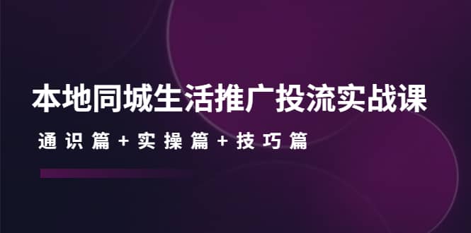 本地同城生活推广投流实战课：通识篇 实操篇 技巧篇-亦可网创