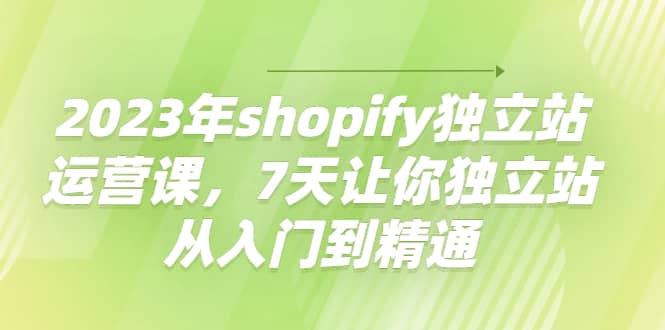 2023年shopify独立站运营课，7天让你独立站从入门到精通-亦可网创