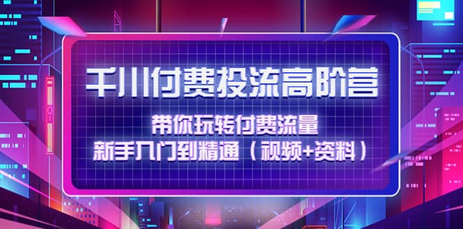 千川付费投流高阶训练营：带你玩转付费流量，新手入门到精通（视频 资料）-亦可网创