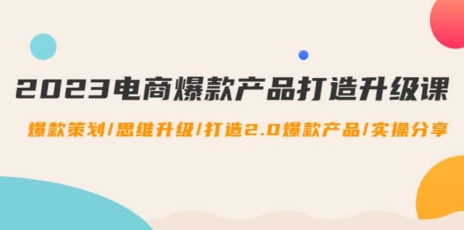 2023电商爆款产品打造升级课：爆款策划/思维升级/打造2.0爆款产品/【推荐】-亦可网创