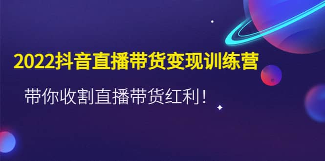 2022抖音直播带货变现训练营，带你收割直播带货红利-亦可网创