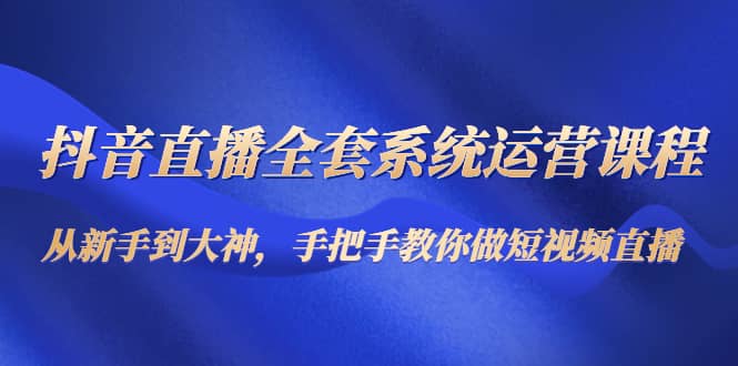 抖音直播全套系统运营课程：从新手到大神，手把手教你做直播短视频-亦可网创