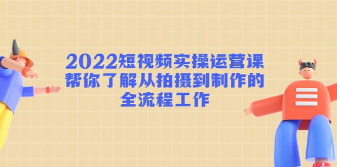 2022短视频实操运营课：帮你了解从拍摄到制作的全流程工作-亦可网创