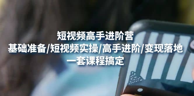 短视频高手进阶营：基础准备/短视频实操/高手进阶/变现落地，一套搞定-亦可网创