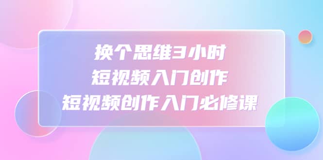 换个思维3小时短视频入门创作，短视频创作入门必修课-亦可网创
