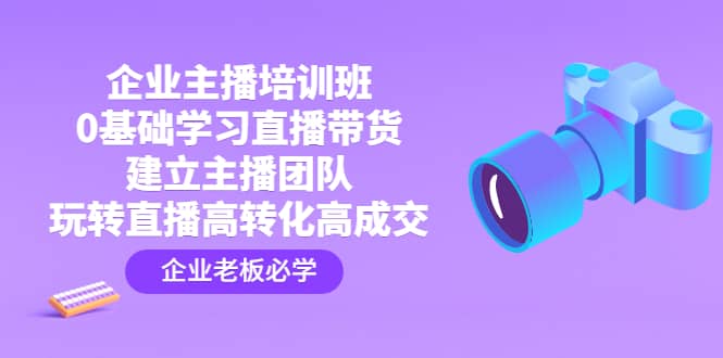 企业主播培训班：0基础学习直播带货，建立主播团队，玩转直播高转化高成交-亦可网创