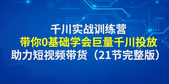 千川实战训练营：带你0基础学会巨量千川投放，助力短视频带货（21节完整版）-亦可网创