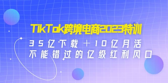 TikTok跨境电商2023特训：35亿下载＋10亿月活，不能错过的亿级红利风口-亦可网创