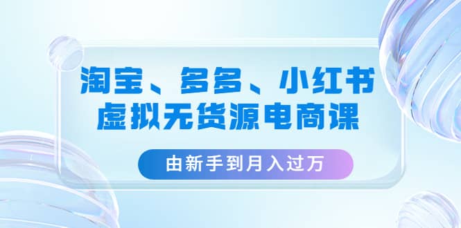 淘宝、多多、小红书-虚拟无货源电商课（3套课程）-亦可网创