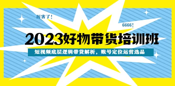 2023好物带货培训班：短视频底层逻辑带货解析，账号定位运营选品-亦可网创