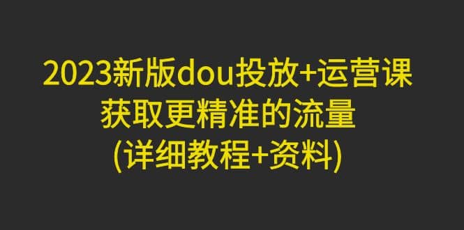 2023新版dou投放 运营课：获取更精准的流量(详细教程 资料)无水印-亦可网创