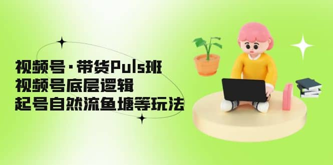 视频号·带货Puls班，视频号底层逻辑，起号自然流鱼塘等玩法-亦可网创