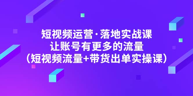 短视频运营·落地实战课 让账号有更多的流量（短视频流量 带货出单实操）-亦可网创