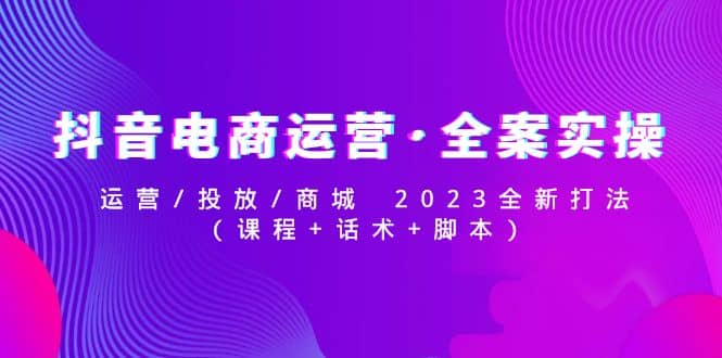 抖音电商运营·全案实操：运营/投放/商城 2023全新打法-亦可网创