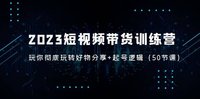 2023短视频带货训练营：带你彻底玩转好物分享 起号逻辑（50节课）-亦可网创