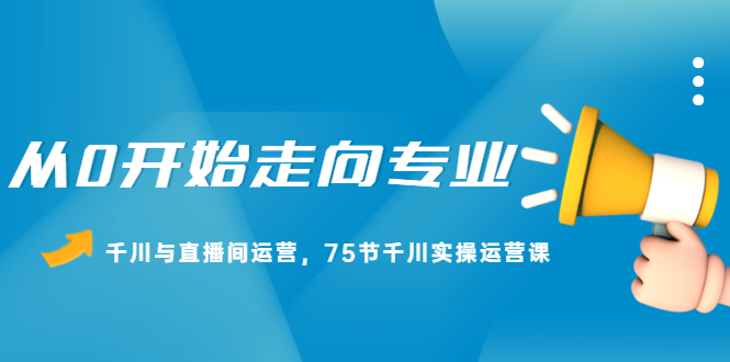 从0开始走向专业，千川与直播间运营，75节千川实操运营课-亦可网创