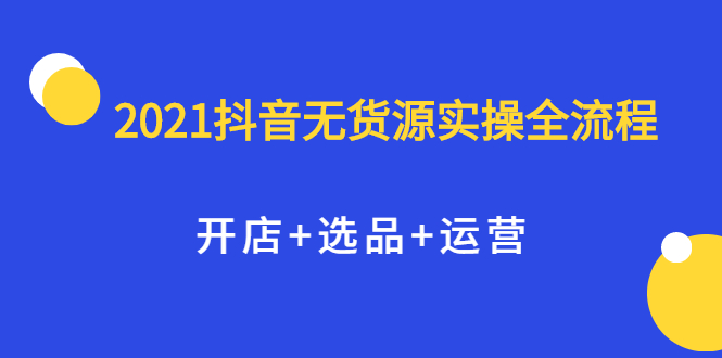 2021抖音无货源实操全流程，开店 选品 运营，全职兼职都可操作-亦可网创