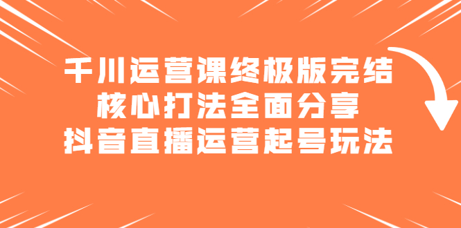 千川运营课终极版完结：核心打法全面分享，抖音直播运营起号玩法-亦可网创