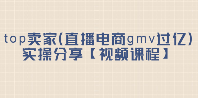 top卖家（直播电商gmv过亿）实操分享【视频课程】-亦可网创