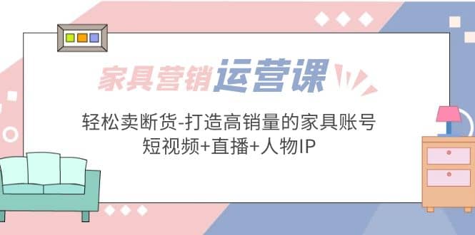 家具营销·运营实战 轻松卖断货-打造高销量的家具账号(短视频 直播 人物IP)-亦可网创