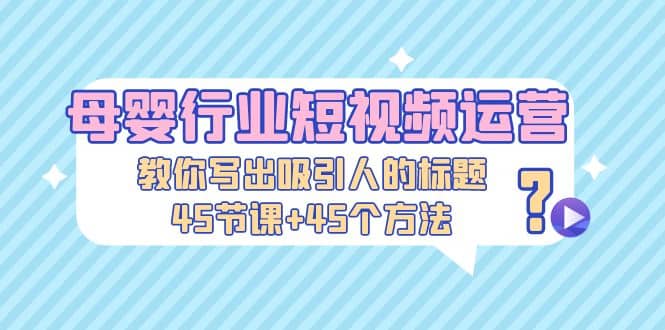 母婴行业短视频运营：教你写个吸引人的标题，45节课 45个方法-亦可网创