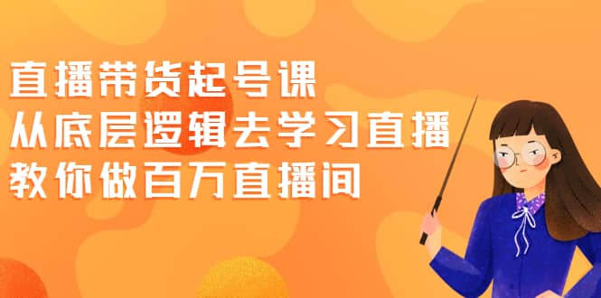 直播带货起号课，从底层逻辑去学习直播 教你做百万直播间-亦可网创