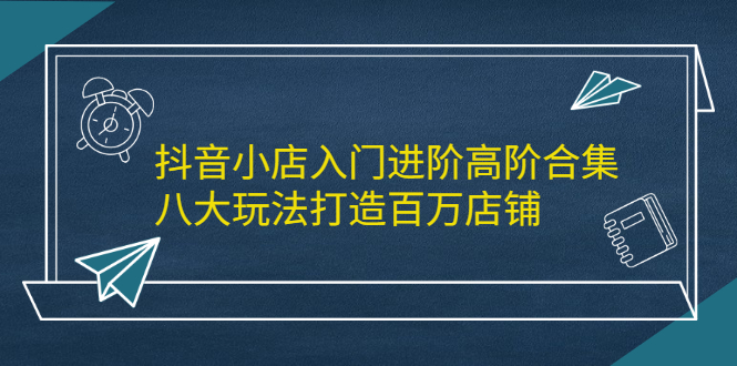 抖音小店入门进阶高阶合集，八大玩法打造百万店铺-亦可网创